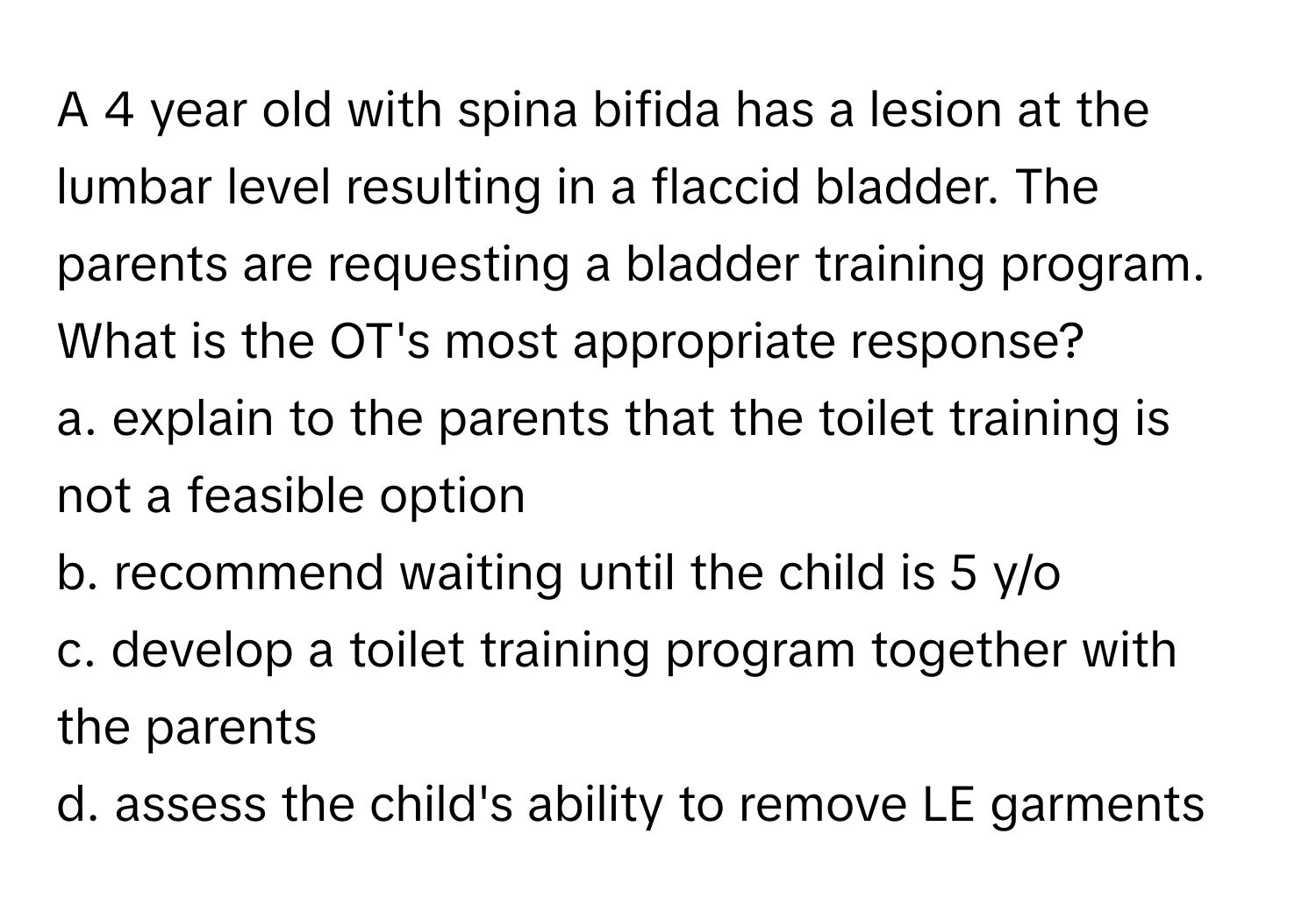 A 4 year old with spina bifida has a lesion at the lumbar level resulting in a flaccid bladder. The parents are requesting a bladder training program. What is the OT's most appropriate response?

a. explain to the parents that the toilet training is not a feasible option 
b. recommend waiting until the child is 5 y/o 
c. develop a toilet training program together with the parents 
d. assess the child's ability to remove LE garments