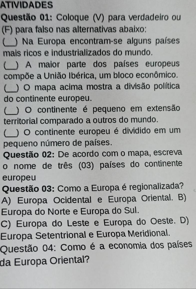 ATIVIDADES
Questão 01: Coloque (V) para verdadeiro ou
(F) para falso nas alternativas abaixo:
_) Na Europa encontram-se alguns países
mais ricos e industrializados do mundo.
_) A maior parte dos países europeus
compõe a União Ibérica, um bloco econômico.
_) O mapa acima mostra a divisão política
do continente europeu.
【_ ) O continente é pequeno em extensão
territorial comparado a outros do mundo.
_) O continente europeu é dividido em um
pequeno número de países.
Questão 02: De acordo com o mapa, escreva
o nome de três (03) países do continente
europeu
Questão 03: Como a Europa é regionalizada?
A) Europa Ocidental e Europa Oriental. B)
Europa do Norte e Europa do Sul.
C) Europa do Leste e Europa do Oeste. D)
Europa Setentrional e Europa Meridional.
Questão 04: Como é a economia dos países
da Europa Oriental?