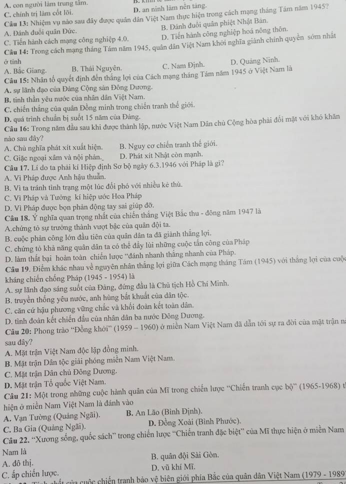 A. con người làm trung tâm.
C. chính trị lâm cốt lỡi. D. an ninh làm nền táng.
Câu 13: Nhiệm vụ nào sau đây được quân dân Việt Nam thực hiện trong cách mạng tháng Tám năm 1945?
A. Đánh đuổi quân Đức. B. Đánh đuồi quân phiệt Nhật Bản.
C. Tiến hành cách mạng công nghiệp 4.0. D. Tiến hành công nghiệp hoá nông thôn.
Câu 14: Trong cách mạng tháng Tám năm 1945, quân dân Việt Nam khởi nghĩa giành chính quyền sớm nhất
ở tinh D. Quảng Ninh.
A. Bắc Giang. B. Thái Nguyên. C. Nam Đjnh.
Câu 15: Nhân tố quyết định đến thắng lợi của Cách mạng tháng Tám năm 1945 ở Việt Nam là
A. sự lãnh đạo của Đảng Cộng sản Đông Dương.
B. tinh thần yêu nước của nhân dân Việt Nam.
C. chiến thắng của quân Đồng minh trong chiến tranh thế giới.
D. quá trình chuẩn bị suốt 15 năm của Đảng.
Câu 16: Trong năm đầu sau khi được thành lập, nước Việt Nam Dân chủ Cộng hòa phải đổi mặt với khó khăn
nào sau đây?
A. Chủ nghĩa phát xít xuất hiện. B. Nguy cơ chiến tranh thế giới.
C. Giặc ngoại xâm và nội phản. D. Phát xít Nhật còn mạnh.
Câu 17. Lí do ta phải kí Hiệp định Sơ bộ ngày 6.3.1946 với Pháp là gi?
A. Vi Pháp được Anh hậu thuẫn.
B. Vì ta tránh tình trạng một lúc đổi phó với nhiều kẻ thù.
C. Vì Pháp và Tưởng kí hiệp ước Hoa Pháp
D. Vì Pháp được bọn phản động tay sai giúp đỡ.
Câu 18. Ý nghĩa quan trọng nhất của chiến thắng Việt Bắc thu - đông năm 1947 là
A.chứng tỏ sự trưởng thành vượt bậc của quân đội ta.
B. cuộc phản công lớn đầu tiên của quân dân ta đã giành thắng lợi.
C. chứng tỏ khả năng quân dân ta có thể đầy lùi những cuộc tấn công của Pháp
D. làm thất bại hoàn toàn chiến lược “đánh nhanh thắng nhanh của Pháp.
Câu 19. Điểm khác nhau về nguyên nhân thắng lợi giữa Cách mạng tháng Tám (1945) với thắng lợi của cuộc
kháng chiến chống Pháp (1945 - 1954) là
A. sự lãnh đạo sáng suốt của Đảng, đứng đầu là Chủ tịch Hồ Chí Minh.
B. truyền thống yêu nước, anh hùng bắt khuất của dân tộc.
C. căn cứ hậu phương vững chắc và khối đoàn kết toàn dân.
D. tình đoàn kết chiến đầu của nhân dân ba nước Đông Dương.
Câu 20: Phong trào “Đồng khởi” (1959 - 1960) ở miền Nam Việt Nam đã dẫn tới sự ra đời của mặt trận n
sau dây?
A. Mặt trận Việt Nam độc lập đồng minh.
B. Mặt trận Dân tộc giải phóng miền Nam Việt Nam.
C. Mặt trận Dân chủ Đông Dương.
D. Mặt trận Tổ quốc Việt Nam.
Câu 21: Một trong những cuộc hành quân của Mĩ trong chiến lược “Chiến tranh cục bộ” (1965-1968) t
hiện ở miền Nam Việt Nam là đánh vào
A. Vạn Tường (Quảng Ngãi). B. An Lão (Bình Định).
C. Ba Gia (Quảng Ngãi). D. Đồng Xoài (Bình Phước).
Câu 22. “Xương sống, quốc sách” trong chiến lược “Chiến tranh đặc biệt” của Mĩ thực hiện ở miền Nam
Nam là
A. đô thị. B. quân đội Sải Gòn.
C. ấp chiến lược. D. vũ khí Mĩ.
cuết của cuộc chiến tranh bảo vệ biên giới phía Bắc của quân dân Việt Nam (1979 - 1989