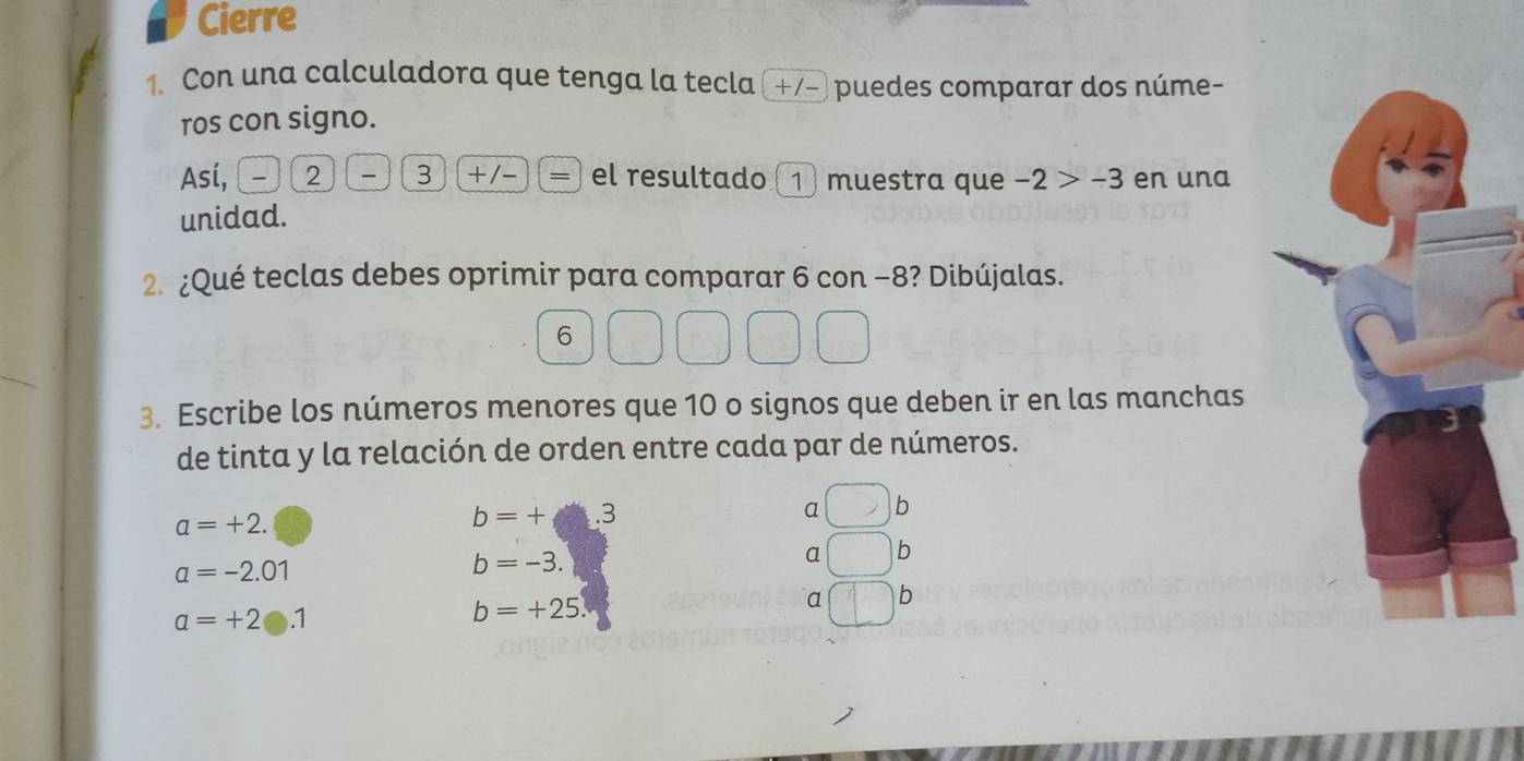 Cierre 
1. Con una calculadora que tenga la tecla (+/- puedes comparar dos núme- 
ros con signo. 
Así, 2 3 (+/-)(= el resultado 1 muestra que -2>-3 en una 
unidad. 
2. ¿Qué teclas debes oprimir para comparar 6 con −8? Dibújalas. 
6 
3. Escribe los números menores que 10 o signos que deben ir en las manchas 
de tinta y la relación de orden entre cada par de números.
a=+2.
b=+□ .3
a b
a b
a=-2.01
b=-3. 
a b
alpha =+2e.1
b=+25.