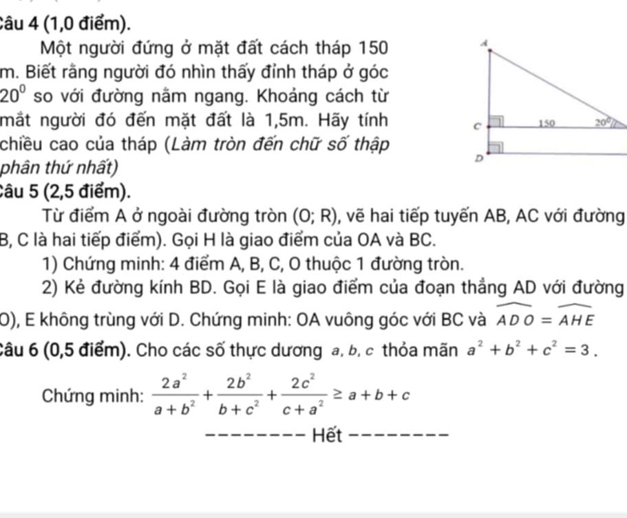 (1,0 điểm).
Một người đứng ở mặt đất cách tháp 150
m. Biết rằng người đó nhìn thấy đỉnh tháp ở góc
20° so với đường nằm ngang. Khoảng cách từ
mắt người đó đến mặt đất là 1,5m. Hãy tính
chiều cao của tháp (Làm tròn đến chữ số thập
phân thứ nhất)
Câu 5 (2,5 điểm).
Từ điểm A ở ngoài đường tròn (0;R) , vẽ hai tiếp tuyến AB, AC với đường
B, C là hai tiếp điểm). Gọi H là giao điểm của OA và BC.
1) Chứng minh: 4 điểm A, B, C, O thuộc 1 đường tròn.
2) Kẻ đường kính BD. Gọi E là giao điểm của đoạn thẳng AD với đường
0), E không trùng với D. Chứng minh: OA vuông góc với BC và widehat ADO=widehat AHE
Câu 6 (0,5 điểm). Cho các số thực dương a, b, c thỏa mãn a^2+b^2+c^2=3.
Chứng minh:  2a^2/a+b^2 + 2b^2/b+c^2 + 2c^2/c+a^2 ≥ a+b+c
_Hết_