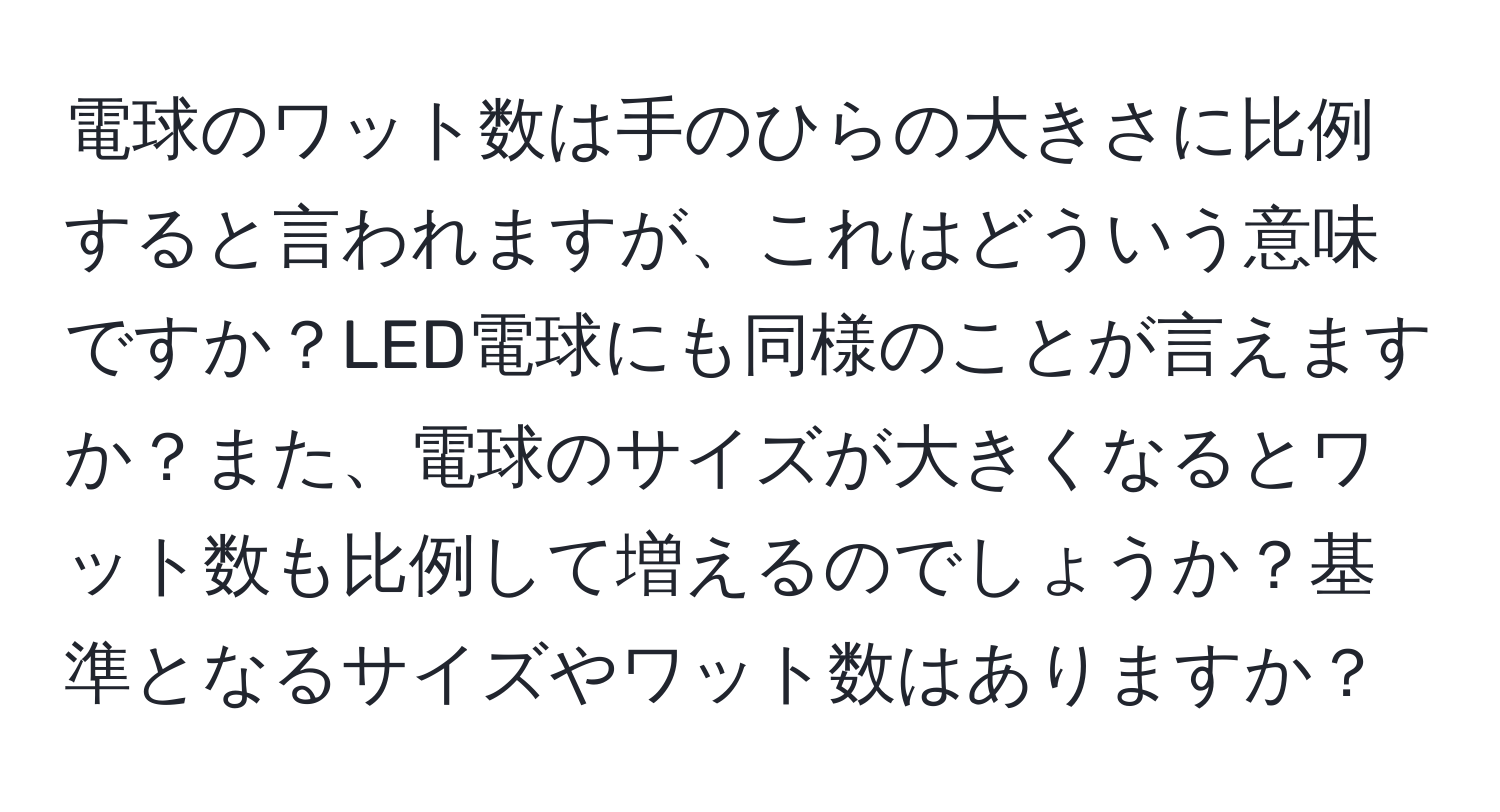 電球のワット数は手のひらの大きさに比例すると言われますが、これはどういう意味ですか？LED電球にも同様のことが言えますか？また、電球のサイズが大きくなるとワット数も比例して増えるのでしょうか？基準となるサイズやワット数はありますか？