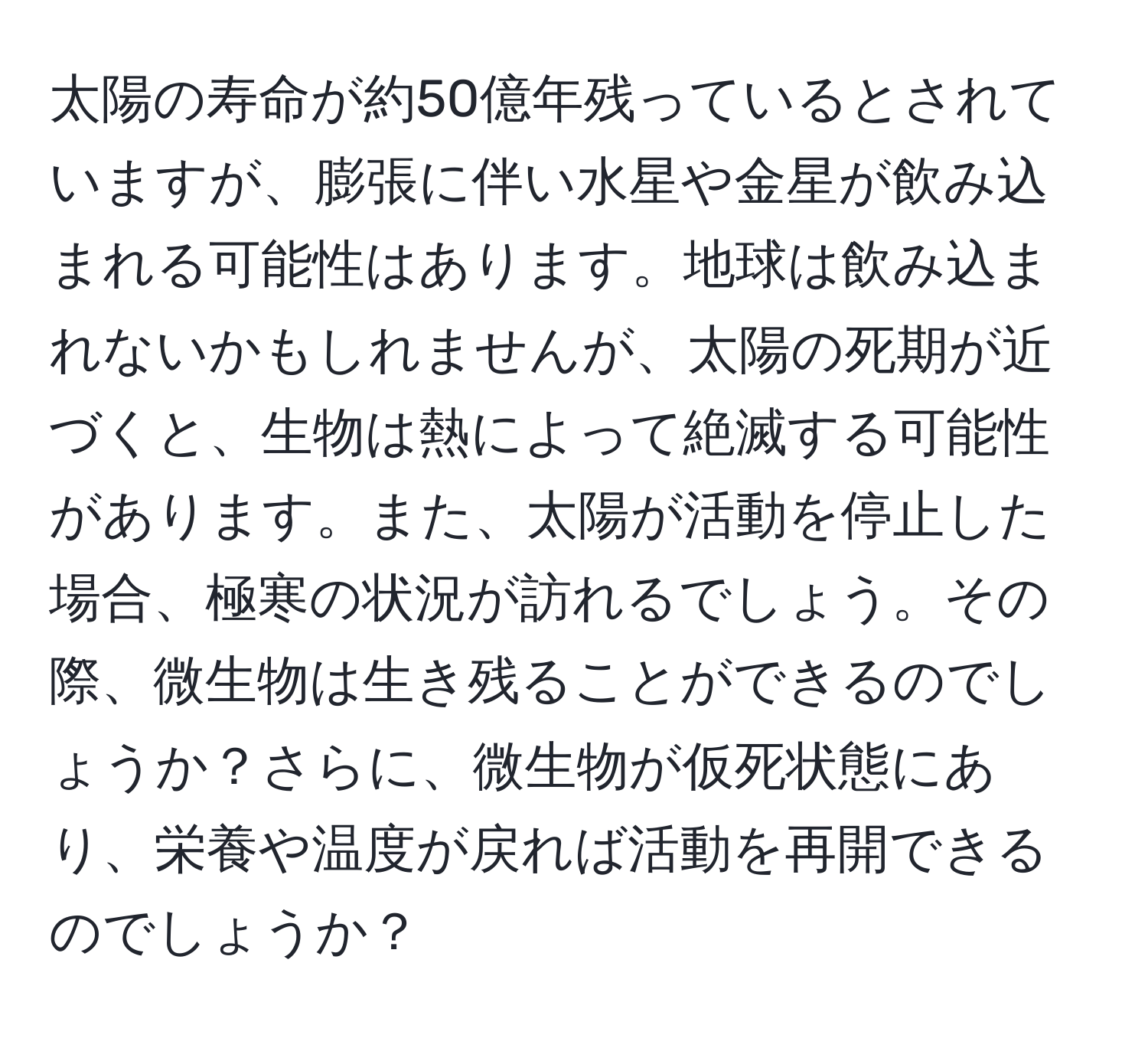 太陽の寿命が約50億年残っているとされていますが、膨張に伴い水星や金星が飲み込まれる可能性はあります。地球は飲み込まれないかもしれませんが、太陽の死期が近づくと、生物は熱によって絶滅する可能性があります。また、太陽が活動を停止した場合、極寒の状況が訪れるでしょう。その際、微生物は生き残ることができるのでしょうか？さらに、微生物が仮死状態にあり、栄養や温度が戻れば活動を再開できるのでしょうか？