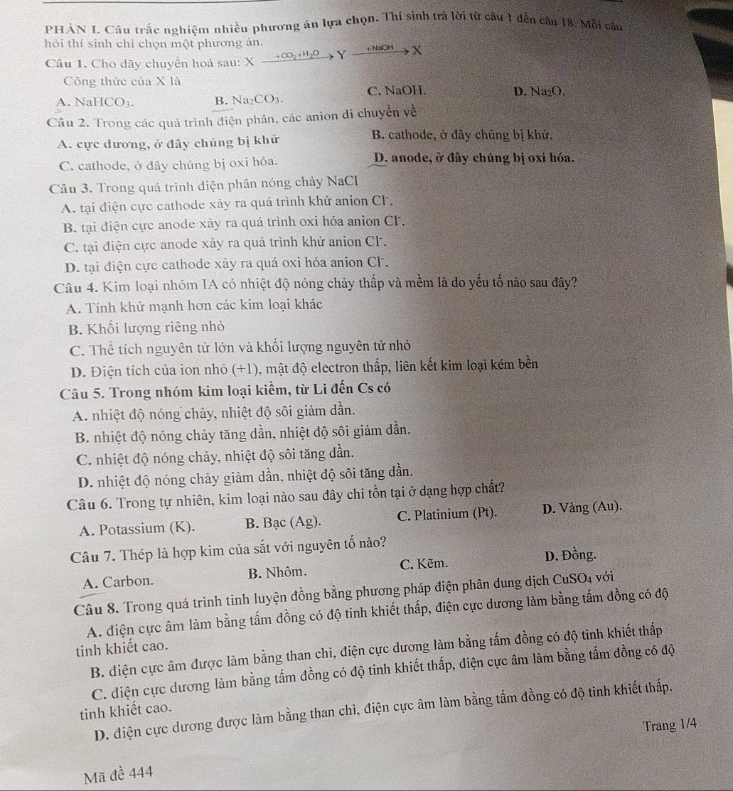 PHÀN I. Câu trắc nghiệm nhiều phương án lựa chọn. Thí sinh trả lời tử câu 1 đến câu 18, Mỗi câu
hỏi thí sinh chỉ chọn một phương án. Xxrightarrow +CO_2+H_2OYxrightarrow +NaOHX
Câu 1. Cho dãy chuyển hoá sau: X
Công thức của X là
A. NaHCO3. C. NaOH. D. Na₂O.
B. Na_2CO_3.
Câu 2. Trong các quá trình điện phân, các anion đi chuyền về
A. cực dương, ở đây chúng bị khử
B. cathode, ở dây chủng bị khử.
C. cathode, ở dây chúng bị oxi hóa.
D. anode, ở đây chúng bị oxi hóa.
Câu 3. Trong quá trình điện phân nóng chảy NaCl
A. tại điện cực cathode xảy ra quá trình khử anion CF.
B. tại điện cực anode xảy ra quá trình oxi hóa anion CF.
C. tại điện cực anode xảy ra quá trình khử anion CF.
D. tại điện cực cathode xảy ra quá oxi hóa anion CF.
Câu 4. Kim loại nhóm IA có nhiệt độ nóng chảy thấp và mềm là do yếu tố nào sau đây?
A. Tính khử mạnh hơn các kim loại khác
B. Khối lượng riêng nhỏ
C. Thể tích nguyên tử lớn và khối lượng nguyên tử nhỏ
D. Điện tích của ion nhỏ (+1), mật độ electron thấp, liên kết kim loại kém bền
Câu 5. Trong nhóm kim loại kiềm, từ Li đến Cs có
A. nhiệt độ nóng chảy, nhiệt độ sôi giảm dần.
B. nhiệt độ nóng chảy tăng dần, nhiệt độ sôi giảm dần.
C. nhiệt độ nóng chảy, nhiệt độ sôi tăng dần.
D. nhiệt độ nóng chảy giảm dần, nhiệt độ sôi tăng dần.
Câu 6. Trong tự nhiên, kim loại nào sau đây chỉ tồn tại ở dạng hợp chất?
A. Potassium (K). B. Bac(Ag). C. Platinium (Pt). D. Vàng (Au).
Câu 7. Thép là hợp kim của sắt với nguyên tố nào?
D. Đồng.
A. Carbon. B. Nhôm. C. Kẽm.
Câu 8. Trong quá trình tinh luyện đồng bằng phương pháp điện phân dung dịch CuSO4 với
A. điện cực âm làm bằng tấm đồng có độ tinh khiết thấp, điện cực dương làm bằng tấm đồng có độ
tinh khiết cao.
B. điện cực âm được làm bằng than chì, điện cực dương làm bằng tấm đồng có độ tinh khiết thấp
C. điện cực dương làm bằng tấm đồng có độ tinh khiết thấp, điện cực âm làm bằng tấm đồng có độ
D. điện cực dương được làm bằng than chì, điện cực âm làm bằng tấm đồng có độ tinh khiết thấp.
tinh khiết cao.
Trang 1/4
Mã đề 444