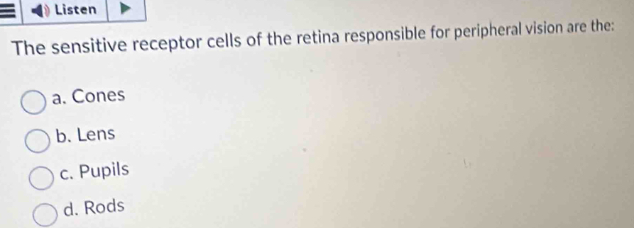 Listen
The sensitive receptor cells of the retina responsible for peripheral vision are the:
a. Cones
b. Lens
c. Pupils
d. Rods