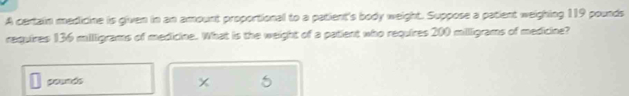 A certain medicine is given in an amount proportional to a patient's body weight. Suppose a patient weighing 119 pounds
requires 136 milligrams of medicine. What is the weight of a patient who requires 200 millligrams of medicine? 
pesaés
5