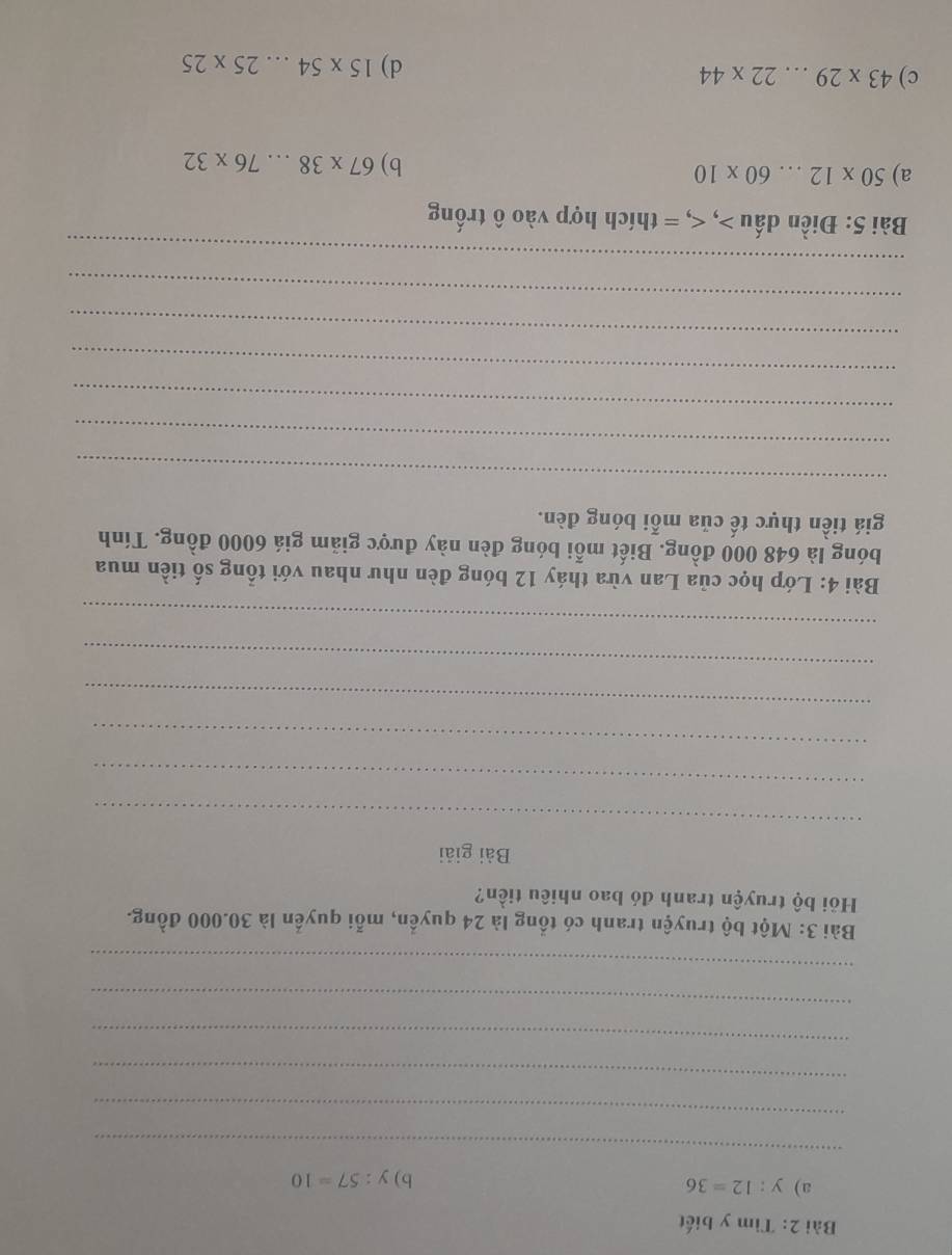 Tìm y biết 
a) y:12=36
b) y:57=10
_ 
_ 
_ 
_ 
_ 
_ 
Bài 3: Một bộ truyện tranh có tổng là 24 quyền, mỗi quyển là 30.000 đồng. 
Hồi bộ truyện tranh đó bao nhiêu tiền? 
Bài giải 
_ 
_ 
_ 
_ 
_ 
_ 
Bài 4: Lớp học của Lan vừa tháy 12 bóng đèn như nhau với tổng số tiền mua 
bóng là 648 000 đồng. Biết mỗi bóng đèn này được giảm giá 6000 đồng. Tính 
giá tiền thực tế của mỗi bóng đèn. 
_ 
_ 
_ 
_ 
_ 
_ 
_ 
Bài 5: Điền dấu , , = thích hợp vào ô trống 
a) 50* 12...60* 10
b) 67* 38...76* 32
c) 43* 29...22* 44
d) 15* 54...25* 25