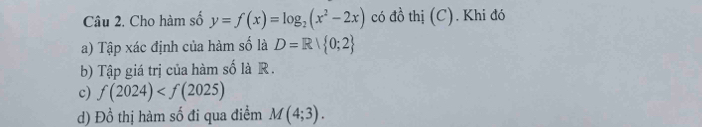 Cho hàm số y=f(x)=log _2(x^2-2x) có đồ thị (C). Khi đó 
a) Tập xác định của hàm số là D=R| 0;2
b) Tập giá trị của hàm số là R. 
c) f(2024)
d) Đồ thị hàm số đi qua điểm M(4;3).