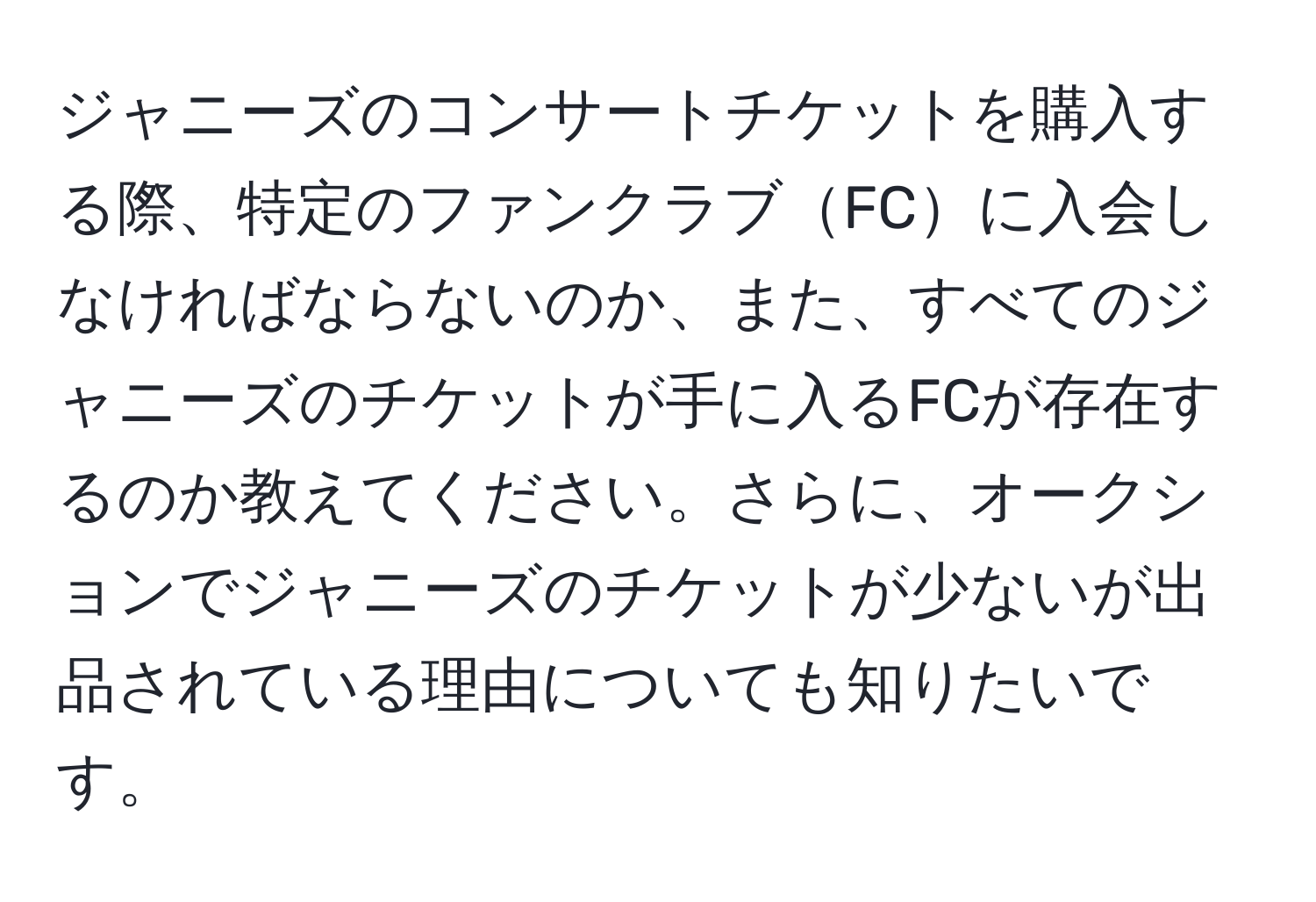 ジャニーズのコンサートチケットを購入する際、特定のファンクラブFCに入会しなければならないのか、また、すべてのジャニーズのチケットが手に入るFCが存在するのか教えてください。さらに、オークションでジャニーズのチケットが少ないが出品されている理由についても知りたいです。