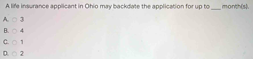 A life insurance applicant in Ohio may backdate the application for up to _month(s).
A. 3
B. 4
C. 1
D. 2