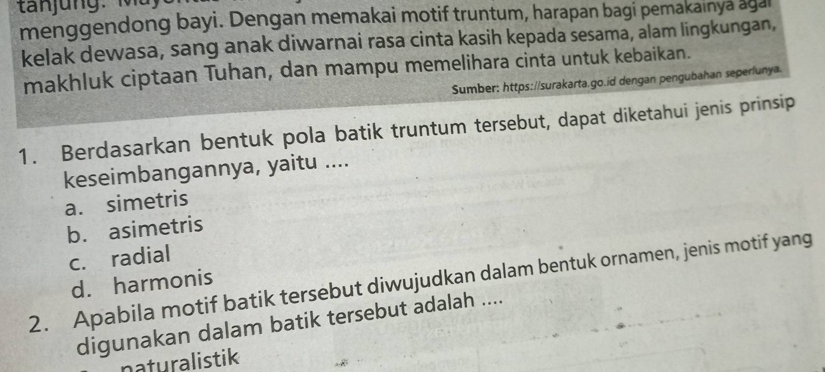 menggendong bayi. Dengan memakai motif truntum, harapan bagi pemakainya agan
kelak dewasa, sang anak diwarnai rasa cinta kasih kepada sesama, alam lingkungan,
makhluk ciptaan Tuhan, dan mampu memelihara cinta untuk kebaikan.
Sumber: https://surakarta.go.id dengan pengubahan seperlunya.
1. Berdasarkan bentuk pola batik truntum tersebut, dapat diketahui jenis prinsip
keseimbangannya, yaitu ....
a. simetris
b. asimetris
c. radial
2. Apabila motif batik tersebut diwujudkan dalam bentuk ornamen, jenis motif yang
d. harmonis
digunakan dalam batik tersebut adalah ....
naturalistik