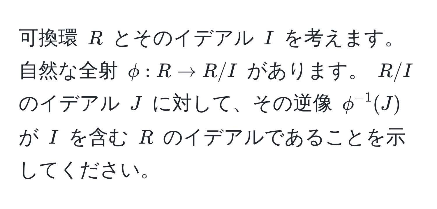 可換環 $R$ とそのイデアル $I$ を考えます。自然な全射 $phi: R to R/I$ があります。 $R/I$ のイデアル $J$ に対して、その逆像 $phi^(-1)(J)$ が $I$ を含む $R$ のイデアルであることを示してください。