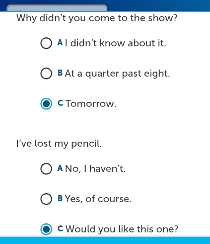 Why didn't you come to the show?
A I didn’t know about it.
B At a quarter past eight.
c Tomorrow.
I’ve lost my pencil.
A No, I haven’t.
B Yes, of course.
cWould you like this one?