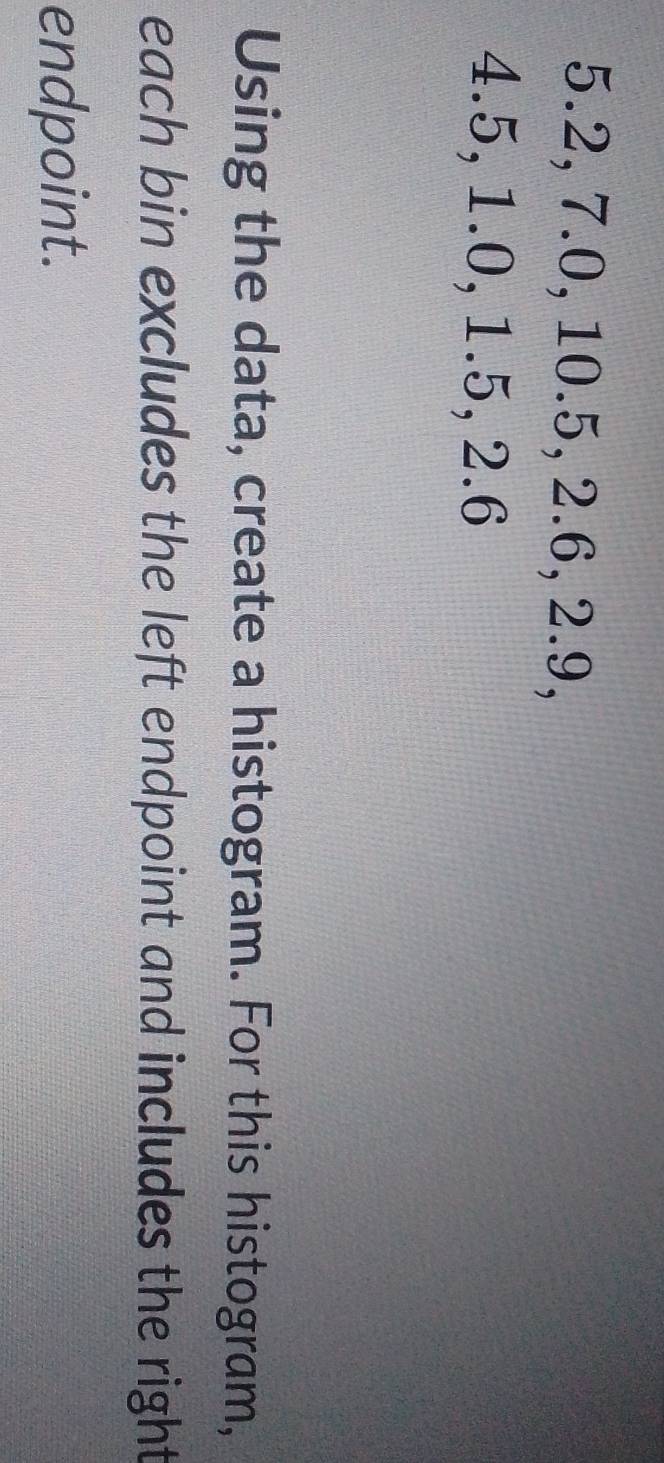 5.2, 7.0, 10.5, 2.6, 2.9,
4.5, 1.0, 1.5, 2.6
Using the data, create a histogram. For this histogram, 
each bin excludes the left endpoint and includes the right 
endpoint.