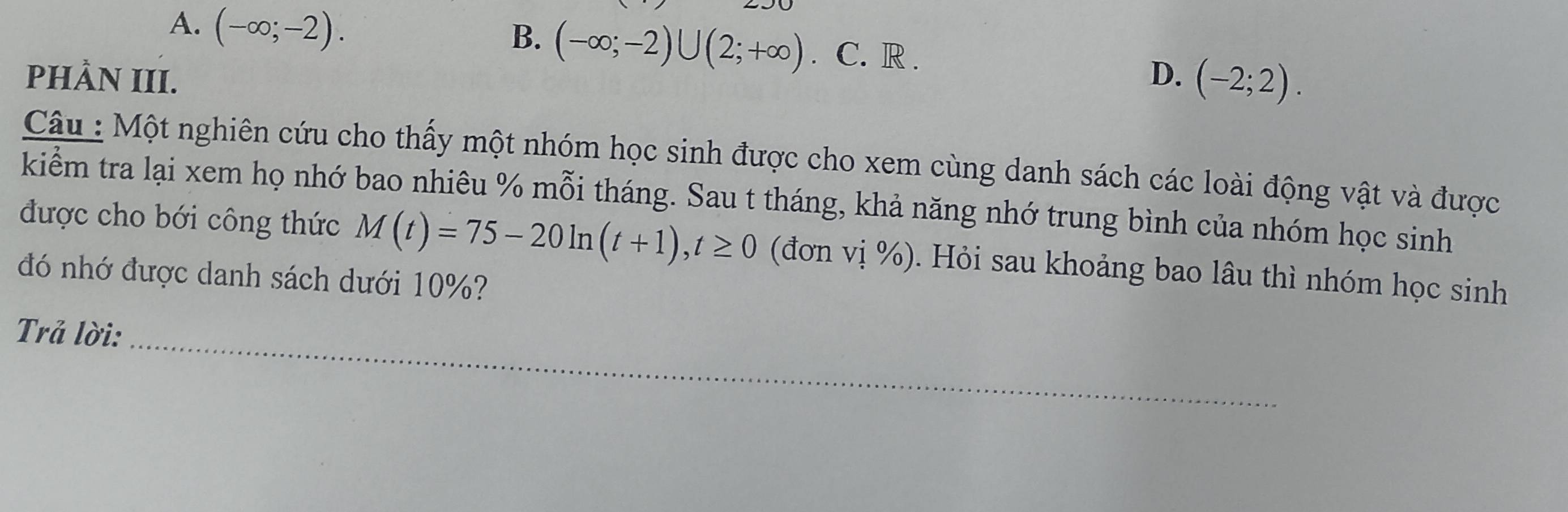 A. (-∈fty ;-2).
B. (-∈fty ;-2)∪ (2;+∈fty ). C. R .
PHÀN III. D. (-2;2). 
Câu : Một nghiên cứu cho thấy một nhóm học sinh được cho xem cùng danh sách các loài động vật và được
kiểm tra lại xem họ nhớ bao nhiêu % mỗi tháng. Sau t tháng, khả năng nhớ trung bình của nhóm học sinh
được cho bới công thức M(t)=75-20ln (t+1), t≥ 0 (đơn vị %). Hỏi sau khoảng bao lâu thì nhóm học sinh
đó nhớ được danh sách dưới 10%?
Trả lời:_