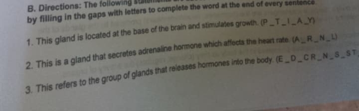 Directions: The following stt 
by filling in the gaps with letters to complete the word at the end of every sentence. 
1. This gland is located at the base of the brain and stimulates growth. (P_ x - __A_ 
2. This is a gland that secretes adrenaline hormone which affects the heart rate (A∪ R _ _N_ L_ 
3. This refers to the group of glands that releases hormones into the body. (E_ D_ CR __ _N _