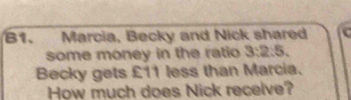 B1. Marcia, Becky and Nick shared 
some money in the ratio 3:2:5. 
Becky gets £11 less than Marcia. 
How much does Nick receive?