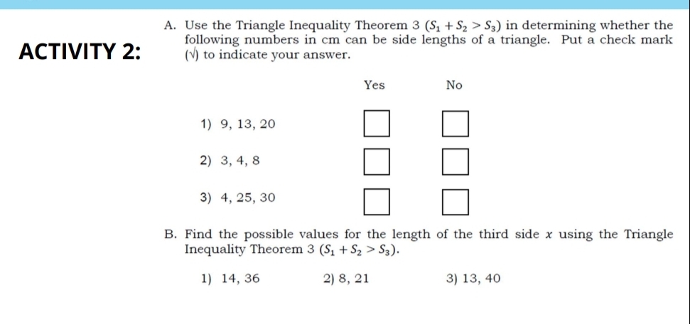 Use the Triangle Inequality Theorem 3(S_1+S_2>S_3) in determining whether the
ACTIVITY 2: following numbers in cm can be side lengths of a triangle. Put a check mark
(√) to indicate your answer.
Yes No
1) 9, 13, 20
2) 3, 4, 8
3) 4, 25, 30
B. Find the possible values for the length of the third side x using the Triangle
Inequality Theorem 3(S_1+S_2>S_3).
1) 14, 36 2) 8, 21 3) 13, 40