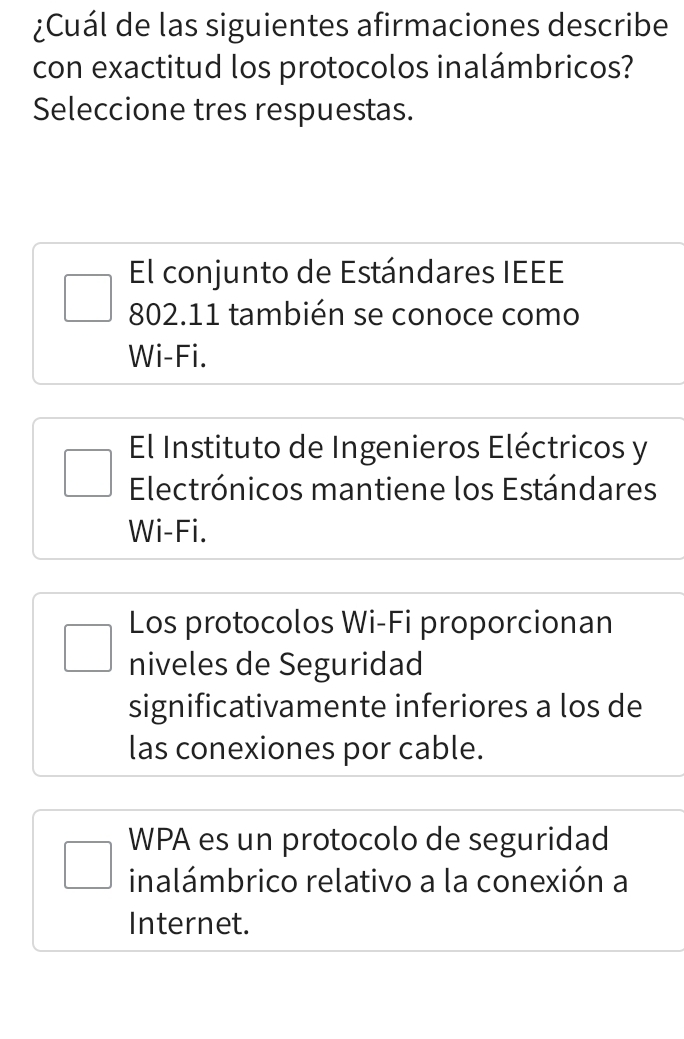 ¿Cuál de las siguientes afirmaciones describe
con exactitud los protocolos inalámbricos?
Seleccione tres respuestas.
El conjunto de Estándares IEEE
802.11 también se conoce como
Wi-Fi.
El Instituto de Ingenieros Eléctricos y
Electrónicos mantiene los Estándares
Wi-Fi.
Los protocolos Wi-Fi proporcionan
niveles de Seguridad
significativamente inferiores a los de
las conexiones por cable.
WPA es un protocolo de seguridad
inalámbrico relativo a la conexión a
Internet.