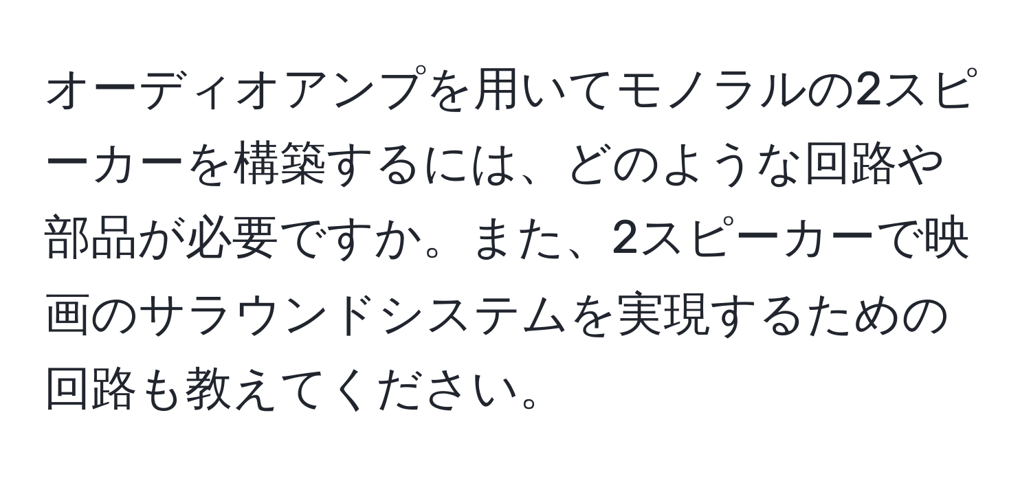 オーディオアンプを用いてモノラルの2スピーカーを構築するには、どのような回路や部品が必要ですか。また、2スピーカーで映画のサラウンドシステムを実現するための回路も教えてください。