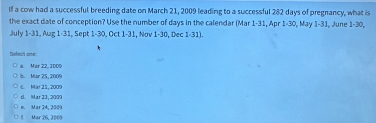 If a cow had a successful breeding date on March 21, 2009 leading to a successful 282 days of pregnancy, what is
the exact date of conception? Use the number of days in the calendar (Mar 1-31, Apr 1-30, May 1-31, June 1-30,
July 1-31, Aug 1-31, Sept 1-30, Oct 1-31, Nov 1-30, Dec 1-31).
Select one:
a. Mar 22, 2009
b. Mar 25, 2009
c. Mar 21, 2009
d. Mar 23, 2009
e. Mar 24, 2009
f. Mar 26, 2009