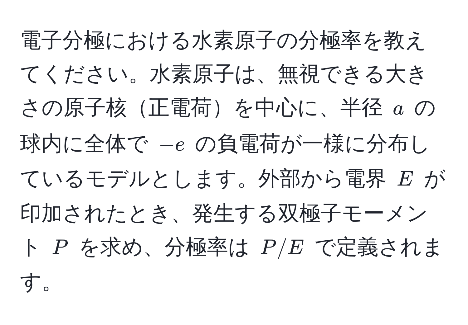 電子分極における水素原子の分極率を教えてください。水素原子は、無視できる大きさの原子核正電荷を中心に、半径 $a$ の球内に全体で $-e$ の負電荷が一様に分布しているモデルとします。外部から電界 $E$ が印加されたとき、発生する双極子モーメント $P$ を求め、分極率は $P/E$ で定義されます。