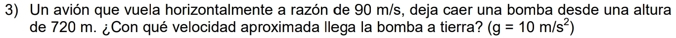 Un avión que vuela horizontalmente a razón de 90 m/s, deja caer una bomba desde una altura 
de 720 m. ¿Con qué velocidad aproximada llega la bomba a tierra? (g=10m/s^2)