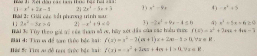 Bải 1: Xét dầu các tam thức bặc hai sau: 
1) -x^2+2x-5 2) 2x^2-5x+3 3 ) x^2-9x 4) -x^2+5
Bải 2: Giải các bất phương trình sau: 
1) 2x^2-3x>0 2) -x^2+9<0</tex> 3) -2x^2+9x-4≤ 0 4) x^2+5x+6≥ 0
Bài 3: Tùy theo giá trị của tham số m, hãy xét dấu của các biểu thức f(x)=x^2+2mx+4m-3
Bài 4: Tìm m để tam thức bậc hai: f(x)=x^2-2(m+1)x+2m-5>0, forall x∈ R. 
Bài 5: Tìm m để tam thức bậc hai: f(x)=-x^2+2mx+4m+1>0, forall x∈ R.