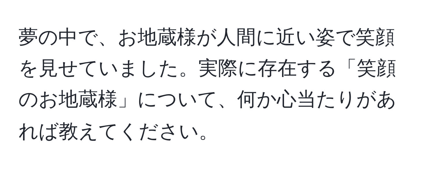 夢の中で、お地蔵様が人間に近い姿で笑顔を見せていました。実際に存在する「笑顔のお地蔵様」について、何か心当たりがあれば教えてください。