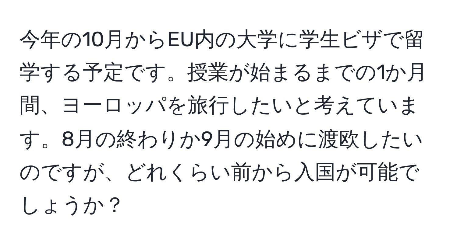 今年の10月からEU内の大学に学生ビザで留学する予定です。授業が始まるまでの1か月間、ヨーロッパを旅行したいと考えています。8月の終わりか9月の始めに渡欧したいのですが、どれくらい前から入国が可能でしょうか？