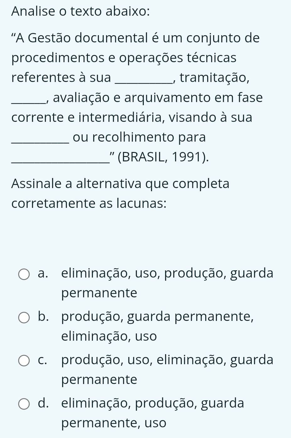 Analise o texto abaixo:
'A Gestão documental é um conjunto de
procedimentos e operações técnicas
referentes à sua _, tramitação,
_, avaliação e arquivamento em fase
corrente e intermediária, visando à sua
_ou recolhimento para
_” (BRASIL, 1991).
Assinale a alternativa que completa
corretamente as lacunas:
a. eliminação, uso, produção, guarda
permanente
b. produção, guarda permanente,
eliminação, uso
c. produção, uso, eliminação, guarda
permanente
d. eliminação, produção, guarda
permanente, uso