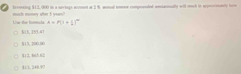 Investing $12, 000 in a savings account at 2 % annual interest compounded semiannually will result in approximately how
much money after 5 years?
Use the formula: A=P(1+ r/n )^nd
$13, 255.47
$13, 200.00
$12, 865.62
$13, 248.97