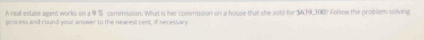 A real estate agent works on a 9 % commission. What is her commission on a house that she sold for $639,300? Follow the problem-solving 
process and round your answer to the nearest cent, if necessary.