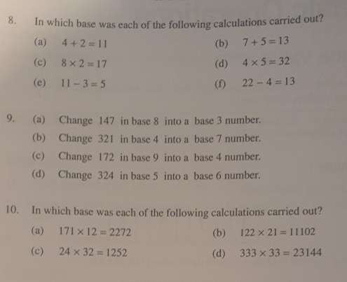 In which base was each of the following calculations carried out?
(a) 4+2=11 (b) 7+5=13
(c) 8* 2=17 (d) 4* 5=32
(e) 11-3=5 (f) 22-4=13
9. (a) Change 147 in base 8 into a base 3 number.
(b) Change 321 in base 4 into a base 7 number.
(c) Change 172 in base 9 into a base 4 number.
(d) Change 324 in base 5 into a base 6 number.
10. In which base was each of the following calculations carried out?
(a) 171* 12=2272 (b) 122* 21=11102
(c) 24* 32=1252 (d) 333* 33=23144