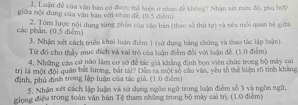 1, Luận đề của văn bản có được thể hiện ở nhan đề không? Nhận xét mức độ, phù hợp 
giữa nội dung của văn bản với nhan đề. (0.5 diểm) 
2. Tóm lược nội dung từng phần của văn bản (theo số thứ tự) và nêu mối quan hệ giữa 
các phần. (0.5 điểm) 
3. Nhận xét cách triển khai luận điểm 1 (sử dụng bằng chứng và thao tác lập luận). 
Từ đó cho thấy mục đích và vai trò của luận điểm đối với luận đề. (1.0 điểm) 
4. Những căn cứ nào làm cơ sở để tác giả khẳng định bọn viên chức trong bộ máy cai 
trị là một đội quân bất lương, bắt tài? Dẫn ra một số câu văn, yếu tố thể hiện rõ tính khăng 
định, phủ định trong lập luận của tác giả. (1.0 điểm) 
5. Nhận xét cách lập luận và sử dụng ngôn ngữ trong luận điểm số 3 và ngôn ngữ, 
giọng điệu trong toàn văn bản Tệ tham nhũng trong bộ máy cai trị. (1.0 điểm)