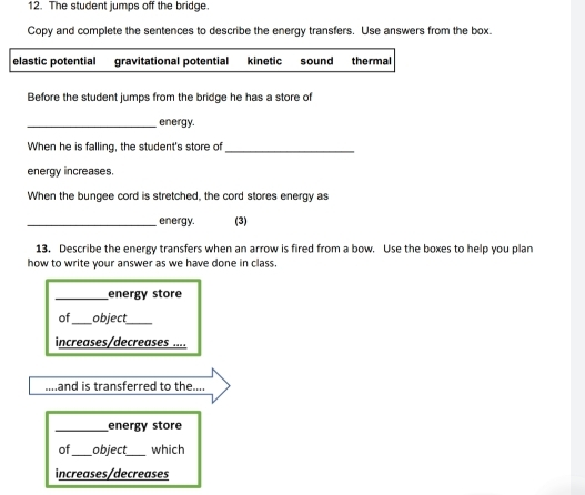 The student jumps off the bridge.
Copy and complete the sentences to describe the energy transfers. Use answers from the box.
elastic potential gravitational potential kinetic sound thermal
Before the student jumps from the bridge he has a store of
_energy.
When he is falling, the student's store of_
energy increases.
When the bungee cord is stretched, the cord stores energy as
_energy. (3)
13. Describe the energy transfers when an arrow is fired from a bow. Use the boxes to help you plan
how to write your answer as we have done in class.
_energy store
of _object_
increases/decreases ....
and is transferred to the....
_energy store
of _object_ which
increases/decreases