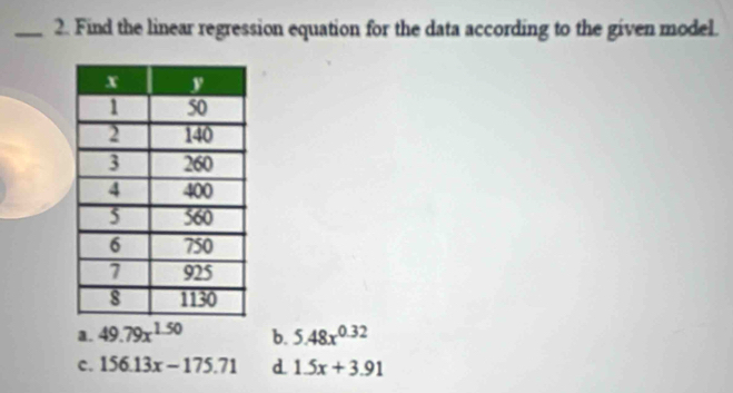 Find the linear regression equation for the data according to the given model.
a. 49.79x^(1.50) b. 5.48x^(0.32)
c. 156.13x-175.71 d 1.5x+3.91