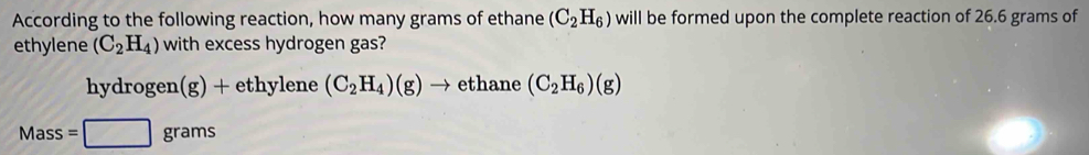 According to the following reaction, how many grams of ethane (C_2H_6) will be formed upon the complete reaction of 26.6 grams of
ethylene (C_2H_4) with excess hydrogen gas?
h rdro gen(g)+ eth v| ne (C_2H_4)(g)to ethane (C_2H_6)(g)
Mass=□ grams