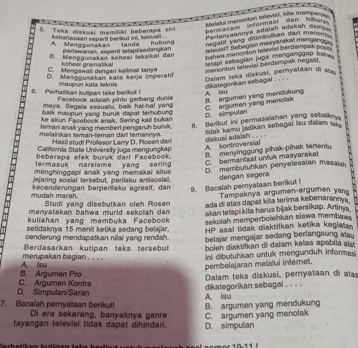 Melalui menonton televisi, kita memperol
5. Teks diskusi memiliki beberapa ciri bermacam informasi dan hiburan
kebahasaan seperti berikut ini, kecuali... Pertanyaannya adaiah adakah dampa
A. Menggunakan tanda hubung
      
negatif yang ditimbulkan dari menonton 
perlawanan, seperti tetapi/sedangkan
televisi? Sebagian masyarakat mengangg
B. Menggunakan kohesi leksikal dan
bahwa menonton televisi berdampak positil,
kohesi gramatikal
tetapi sebagian juga menganggap bahw
C. Mengawali dengan kalimat tanya menonton televisi berdampak negatif.
Dalam teks diskusi, pernyataan di ata
D. Menggunakan kata kerja imperatif
maupun kata teknis
dikategorikan sebagai . . . .
6. Perhatikan kutipan teks berikut !
A. isu
Facebook adalah pintu gerbang dunia
B. argumen yang mendukung
maya. Segala sesuatu, baik hal-hal yang
C. argumen yang menolak
baik maupun yang buruk dapat terhubung
D. simpulan
ke akun Facebook anak. Sering kali bukan
teman anak yang memberi pengaruh buruk, 8. Berikut ini permasalahan yang sebaikny
melainkan teman-teman dari temannya.
tidak kamu jadikan sebagai isu dalam teks
Hasil studi Profesor Larry D. Rosen dari diskusi adalah . . . .
California State University juga mengungkap
A. kontroversial
beberapa efek buruk dari Facebook, B. menyinggung pihak-pihak tertentu
termasuk narsisme yang sering
C. bermanfaat untuk masyarakat
menghinggapi anak yang memakai situs D. membutuhkan penyelesaian masalah
jejaring sosial tersebut, perilaku antisosial, dengan segera
kecenderungan berperilaku agresif, dan 9. Bacalah pernyataan berikut !
mudah marah.
Tampaknya argumen-argumen yan
Studi yang disebutkan oleh Rosen ada di atas dapat kita terima kebenarannya
menyatakan bahwa murid sekolah dan akan tetapi kita harus bijak bersikap. Artinya
kuliahan yang membuka Facebook sekolah memperbolehkan siswa membawa
setidaknya 15 menit ketika sedang belajar,
cenderung mendapatkan nilai yang rendah. HP asal tidak diaktifkan ketika kegiatan
Berdasarkan kutipan teks tersebut belajar mengajar sedang berlangsung atau
boleh diaktifkan di dalam kelas apabila alat
merupakan bagian . . . . ini dibutuhkan untuk mengunduh informasi
A. Isu
pembelajaran melalui internet.
B. Argumen Pro
C. Argumen Kontra Dalam teks diskusi, pernyataan di atas
D. Simpulan/Saran dikategorikan sebagai . . . .
A. isu
7. Bacalah pernyataan berikut! B. argumen yang mendukung
Di era sekarang, banyaknya ganre
tayangan televisi tidak dapat dihindari. D. simpulan C. argumen yang menolak
1011