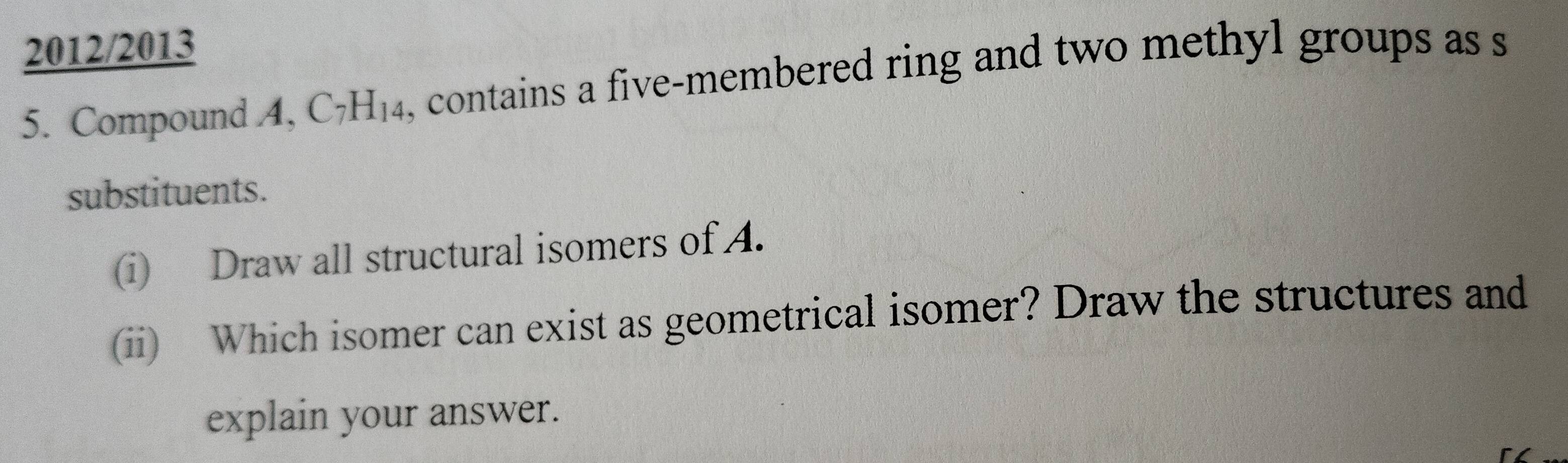 2012/2013 
5. Compound A, ( 7 H_1. 4, contains a five-membered ring and two methyl groups as s 
substituents. 
(i) Draw all structural isomers of A. 
(ii) Which isomer can exist as geometrical isomer? Draw the structures and 
explain your answer.