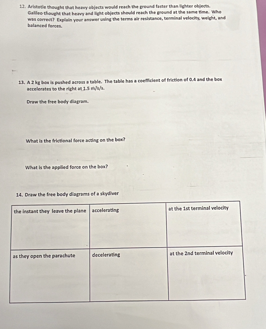 Aristotle thought that heavy objects would reach the ground faster than lighter objects.
Galileo thought that heavy and light objects should reach the ground at the same time. Who
was correct? Explain your answer using the terms air resistance, terminal velocity, weight, and
balanced forces.
13. A 2 kg box is pushed across a table. The table has a coefficient of friction of 0.4 and the box
accelerates to the right at 1.5 m/s/s.
Draw the free body diagram.
What is the frictional force acting on the box?
What is the applied force on the box?
14. Draw the free body diagrams of a skydiver
the instant they leave the plane accelerating at the 1st terminal velocity
as they open the parachute decelerating at the 2nd terminal velocity