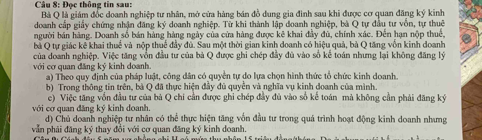 Đọc thông tin sau: 
Bà Q là giám đốc doanh nghiệp tư nhân, mở cửa hàng bán đồ dung gia đình sau khi được cơ quan đăng ký kinh 
doanh cấp giấy chứng nhận đăng ký doanh nghiệp. Từ khi thành lập doanh nghiệp, bà Q tự đầu tư vốn, tự thuê 
người bán hàng. Doanh số bán hàng hàng ngày của cửa hàng được kê khai đầy đủ, chính xác. Đến hạn nộp thuế, 
bà Q tự giác kê khai thuế và nộp thuế đầy đủ. Sau một thời gian kinh doanh có hiệu quả, bà Q tăng vốn kinh doanh 
của doanh nghiệp. Việc tăng vốn đầu tư của bà Q được ghi chép đầy đủ vào số kế toán nhưng lại không đăng lý 
với cơ quan đăng ký kinh doanh. 
a) Theo quy định của pháp luật, công dân có quyền tự do lựa chọn hình thức tổ chức kinh doanh. 
b) Trong thông tin trên, bà Q đã thực hiện đầy đủ quyền và nghĩa vụ kinh doanh của mình. 
c) Việc tăng vốn đầu tư của bà Q chỉ cần được ghi chép đầy đủ vào số kế toán mà không cần phải đăng ký 
với cơ quan đăng ký kinh doanh. 
d) Chủ doanh nghiệp tư nhân có thể thực hiện tăng vốn đầu tư trong quá trình hoạt động kinh doanh nhưng 
vẫn phải đăng ký thay đồi với cơ quan đăng ký kinh doanh.