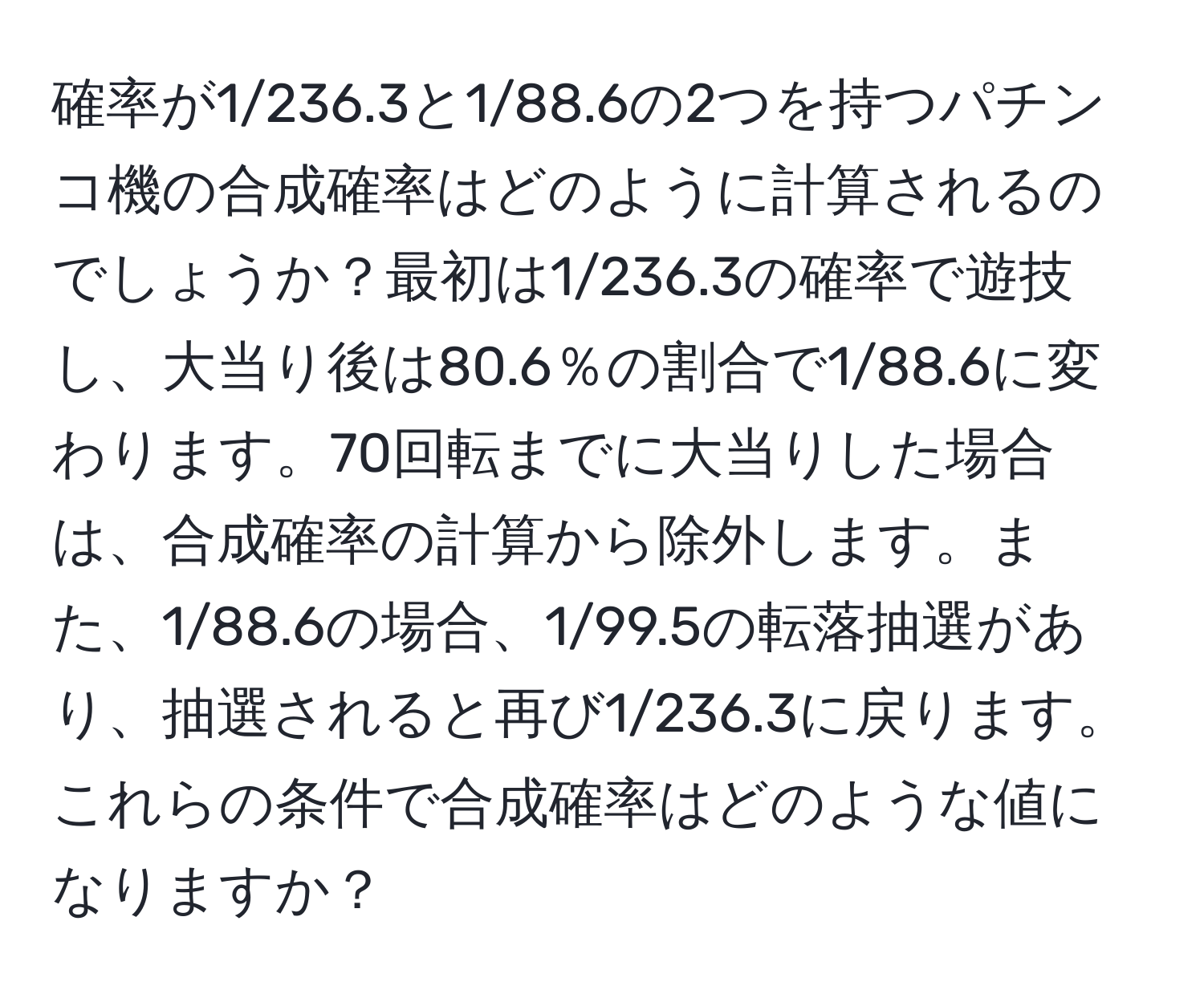 確率が1/236.3と1/88.6の2つを持つパチンコ機の合成確率はどのように計算されるのでしょうか？最初は1/236.3の確率で遊技し、大当り後は80.6％の割合で1/88.6に変わります。70回転までに大当りした場合は、合成確率の計算から除外します。また、1/88.6の場合、1/99.5の転落抽選があり、抽選されると再び1/236.3に戻ります。これらの条件で合成確率はどのような値になりますか？