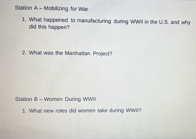 Station A - Mobilizing for War 
1. What happened to manufacturing during WWII in the U.S. and why 
did this happen? 
2. What was the Manhattan Project? 
Station B - Women During WWII 
1. What new roles did women take during WWII?