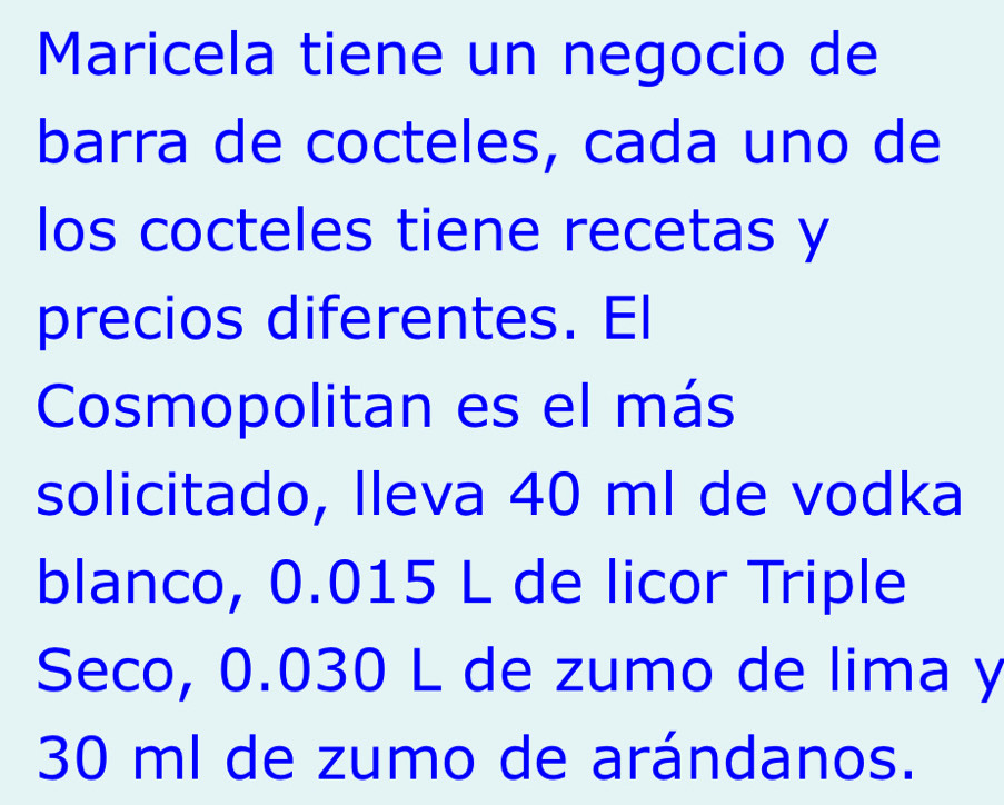 Maricela tiene un negocio de 
barra de cocteles, cada uno de 
los cocteles tiene recetas y 
precios diferentes. El 
Cosmopolitan es el más 
solicitado, lleva 40 ml de vodka 
blanco, 0.015 L de licor Triple 
Seco, 0.030 L de zumo de lima y
30 ml de zumo de arándanos.