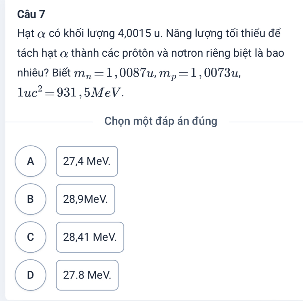 Hạt α có khối lượng 4,0015 u. Năng lượng tối thiểu để
tách hạt α thành các prôtôn và nơtron riêng biệt là bao
nhiêu? Biết m_n=1,0087u, m_p=1,0073u,
1uc^2=931 , 5MeV.
Chọn một đáp án đúng
A 27,4 MeV.
B 28,9MeV.
C 28,41 MeV.
D 27.8 MeV.