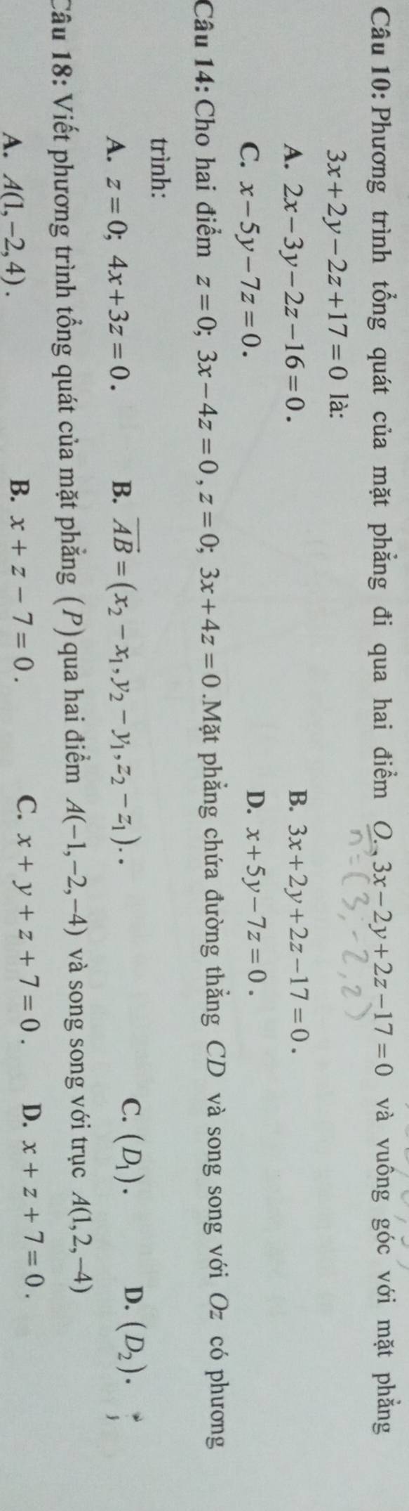 Phương trình tổng quát của mặt phẳng đi qua hai điểm O.,3x-2y+2z-17=0 và vuông góc với mặt phẳng
3x+2y-2z+17=0 là:
A. 2x-3y-2z-16=0. B. 3x+2y+2z-17=0.
C. x-5y-7z=0. D. x+5y-7z=0. 
Câu 14: Cho hai điểm z=0; 3x-4z=0, z=0; 3x+4z=0.Mặt phẳng chứa đường thẳng CD và song song với Oz có phương
trình:
D.
A. z=0; 4x+3z=0.
B. vector AB=(x_2-x_1, y_2-y_1, z_2-z_1).. C. (D_1). (D_2). 
Câu 18: Viết phương trình tổng quát của mặt phẳng (P) qua hai điểm A(-1,-2,-4) và song song với trục A(1,2,-4)
A. A(1,-2,4). B. x+z-7=0. C. x+y+z+7=0. D. x+z+7=0.