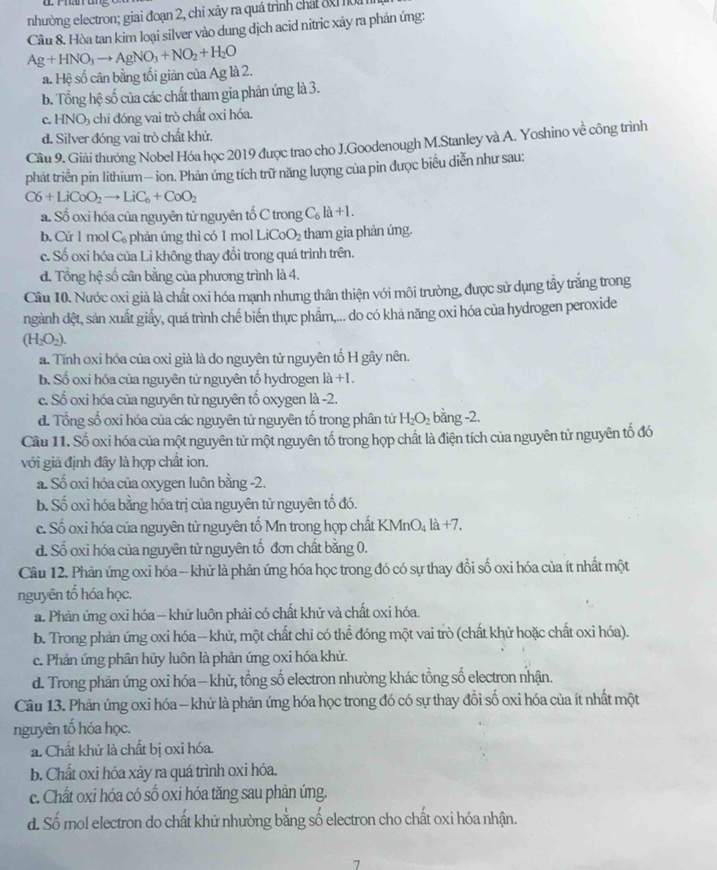 nhường electron; giai đoạn 2, chỉ xãy ra quá trình chát đ 
Cầu 8. Hòa tan kim loại silver vào dung dịch acid nitric xảy ra phản ứng:
Ag+HNO_3to AgNO_3+NO_2+H_2O
a. Hệ số cân bằng tối giàn của Ag là 2.
b. Tổng hệ số của các chất tham gia phản ứng là 3.
c. HNO_3 chi đóng vai trò chất oxi hóa.
d. Silver đóng vai trò chất khử.
Câu 9. Giải thưởng Nobel Hóa học 2019 được trao cho J.Goodenough M.Stanley và A. Yoshino về công trình
phát triển pin lithium — ion. Phản ứng tích trữ năng lượng của pin được biểu diễn như sau:
C6+LiCoO_2to LiC_6+CoO_2
a. Số oxi hóa của nguyên tử nguyên tố C trong C_6la+l.
b. Cứ l mol C_6 phản ứng thì có 1 mol LiCoO_2 tham gia phản úng.
c. Số oxi hóa của Li không thay đổi trong quá trình trên.
d. Tổng hệ số cân bằng của phương trình là 4.
Câu 10. Nước oxi già là chất oxi hóa mạnh nhưng thân thiện với môi trường, được sử dụng tấy trắng trong
ngành dệt, sản xuất giấy, quá trình chế biến thực phẩm,... do có khả năng oxi hóa của hydrogen peroxide
(H_2O_2).
a. Tính oxi hóa của oxi già là do nguyên tử nguyên tố H gây nên.
b. Số oxi hóa của nguyên tử nguyên tố hydrogen là +1.
c. Số oxi hóa của nguyên tử nguyên tố oxygen là -2.
d. Tổng số oxi hóa của các nguyên tử nguyên tố trong phân tử H_2O_2 bằng -2.
Câu 11. Số oxỉ hóa của một nguyên tử một nguyên tố trong họp chất là điện tích của nguyên tử nguyên tố đó
với giả định đây là hợp chất ion.
a. Số oxi hóa của oxygen luôn bằng -2.
b. Số oxi hóa bằng hóa trị của nguyên tử nguyên tố đó.
c. Số oxi hóa của nguyên tử nguyên tố Mn trong họp chất KMnO_4la+7.
d. Số oxi hóa của nguyên tử nguyên tố đơn chất bằng 0.
Câu 12. Phản ứng oxi hóa -- khử là phản ứng hóa học trong đó có sự thay đổi số oxi hóa của ít nhất một
nguyên tố hóa học.
a. Phản ứng oxi hóa — khữ luôn phải có chất khử và chất oxi hóa.
b. Trong phản ứng oxi hóa — khử, một chất chỉ có thể đóng một vai trò (chất khử hoặc chất oxi hóa).
c. Phản ứng phân hủy luôn là phản ứng oxi hóa khứ.
d. Trong phản ứng oxi hóa— khử, tổng số electron nhường khác tổng số electron nhận.
Câu 13. Phản ứng oxi hóa - khử là phản ứng hóa học trong đó có sự thay đổi số oxi hóa của ít nhất một
nguyên tố hóa học.
a. Chất khủ là chất bị oxi hóa.
b. Chất oxi hóa xảy ra quá trình oxi hóa.
c. Chất oxi hóa có số oxi hóa tăng sau phản úng.
d. Số mol electron do chất khử nhường bằng số electron cho chất oxi hóa nhận.
7
