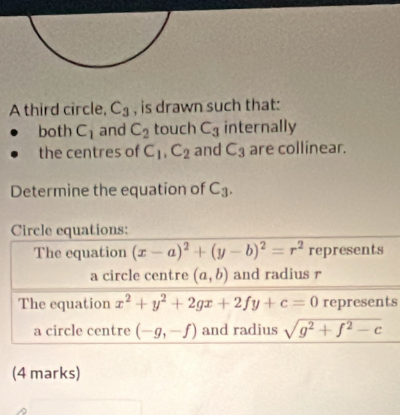 A third circle, C_3 , is drawn such that: 
both C_1 and C_2 touch C_3 internally 
the centres of C_1, C_2 and C_3 are collinear. 
Determine the equation of C_3, 
Circle equations: 
The equation (x-a)^2+(y-b)^2=r^2 represents 
a circle centre (a,b) and radius r 
The equation x^2+y^2+2gx+2fy+c=0 represents 
a circle centre (-g,-f) and radius sqrt(g^2+f^2-c)
(4 marks)