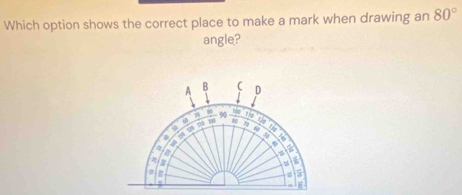 Which option shows the correct place to make a mark when drawing an 80°
angle? 
A B C D
80 100
70 90 11o
TTD 100 80 120
φ 10 70 60 1i0
130
z a
2 B